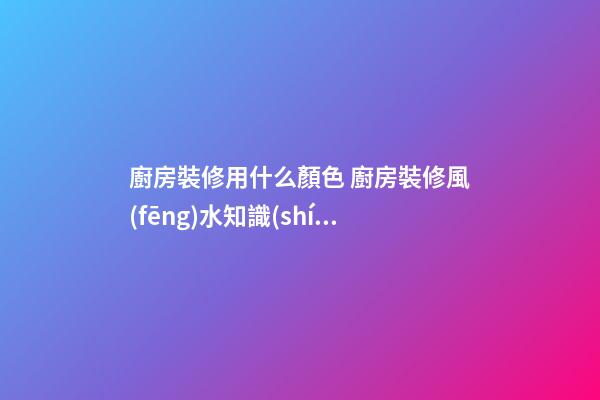 廚房裝修用什么顏色 廚房裝修風(fēng)水知識(shí)大全